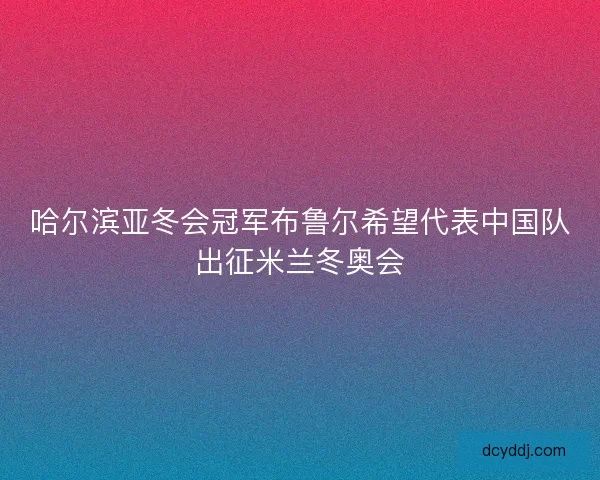 哈尔滨亚冬会冠军布鲁尔希望代表中国队出征米兰冬奥会
